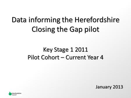 Data informing the Herefordshire Closing the Gap pilot January 2013 Key Stage 1 2011 Pilot Cohort – Current Year 4.