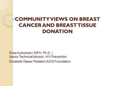 COMMUNITY VIEWS ON BREAST CANCER AND BREAST TISSUE DONATION Rose Ayikukwei ( MPH, Ph.D. ) Senior Technical Advisor, HIV Prevention Elizabeth Glaser Pediatric.