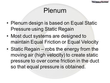 Plenum Plenum design is based on Equal Static Pressure using Static Regain Most duct systems are designed to maintain Equal Friction or Equal Velocity.