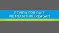 REVIEW FOR QUIZ VIETNAM THRU REAGAN In table groups…one answer per table…one person only with notes…the one who’s least prepared!