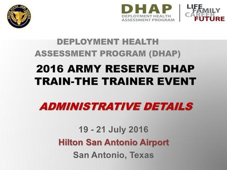 19 - 21 July 2016 Hilton San Antonio Airport San Antonio, Texas DEPLOYMENT HEALTH ASSESSMENT PROGRAM (DHAP) 2016 ARMY RESERVE DHAP TRAIN-THE TRAINER EVENT.