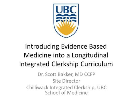 Introducing Evidence Based Medicine into a Longitudinal Integrated Clerkship Curriculum Dr. Scott Bakker, MD CCFP Site Director Chilliwack Integrated Clerkship,