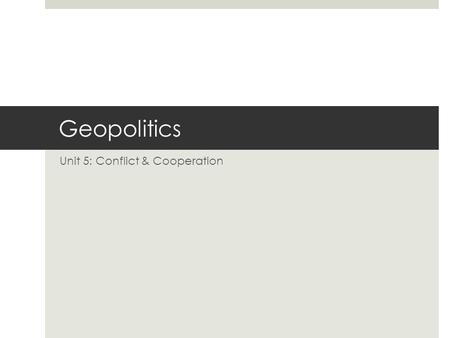 Geopolitics Unit 5: Conflict & Cooperation. Definitions  Politics: The practice of decision-making by society as a whole, usually formalized at the government.