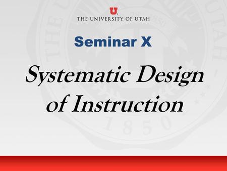 University of Utah Seminar X Systematic Design of Instruction.