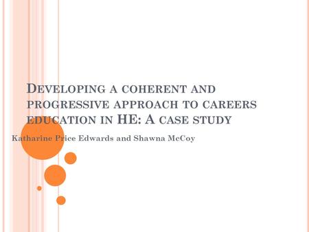 D EVELOPING A COHERENT AND PROGRESSIVE APPROACH TO CAREERS EDUCATION IN HE: A CASE STUDY Katharine Price Edwards and Shawna McCoy.