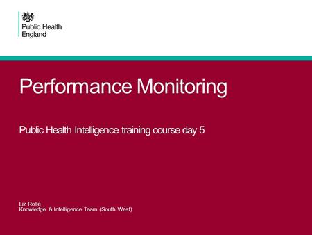 Performance Monitoring Public Health Intelligence training course day 5 Liz Rolfe Knowledge & Intelligence Team (South West)