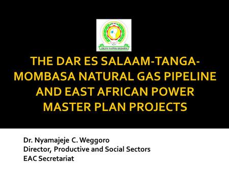 Dr. Nyamajeje C. Weggoro Director, Productive and Social Sectors EAC Secretariat THE DAR ES SALAAM-TANGA- MOMBASA NATURAL GAS PIPELINE AND EAST AFRICAN.