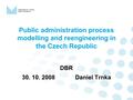 Public administration process modelling and reengineering in the Czech Republic DBR 30. 10. 2008 Daniel Trnka.