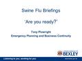 Listening to you, working for you www.bexley.gov.uk Swine Flu Briefings ‘Are you ready ?’ Tony Plowright Emergency Planning and Business Continuity.