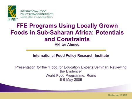 Monday, May, 10, 2010 FFE Programs Using Locally Grown Foods in Sub-Saharan Africa: Potentials and Constraints Akhter Ahmed International Food Policy Research.