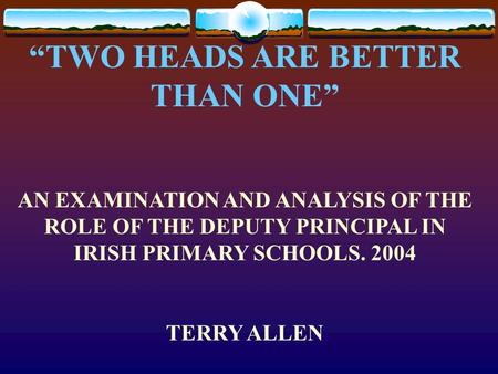 “TWO HEADS ARE BETTER THAN ONE” AN EXAMINATION AND ANALYSIS OF THE ROLE OF THE DEPUTY PRINCIPAL IN IRISH PRIMARY SCHOOLS. 2004 TERRY ALLEN.