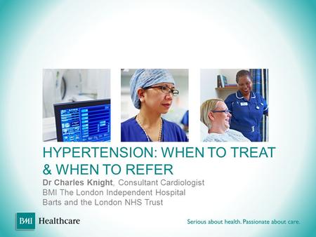 HYPERTENSION: WHEN TO TREAT & WHEN TO REFER Dr Charles Knight, Consultant Cardiologist BMI The London Independent Hospital Barts and the London NHS Trust.