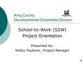 King County Developmental Disabilities Division School-to-Work (S2W) Project Orientation Presented by: Kelley Faulkner, Project Manager.