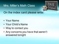 Mrs. Miller’s Math Class On the index card please write: Your Name Your Child’s Name Way to contact you Any concerns you have that weren’t answered tonight.