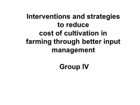 Interventions and strategies to reduce cost of cultivation in farming through better input management Group IV.