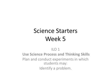 Science Starters Week 5 ILO 1 Use Science Process and Thinking Skills Plan and conduct experiments in which students may: Identify a problem.