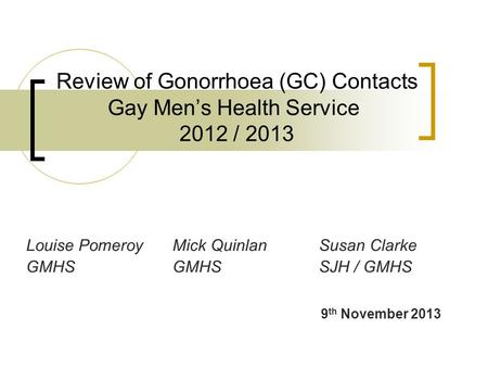 Review of Gonorrhoea (GC) Contacts Gay Men’s Health Service 2012 / 2013 Louise PomeroyMick QuinlanSusan Clarke GMHSGMHSSJH / GMHS 9 th November 2013.