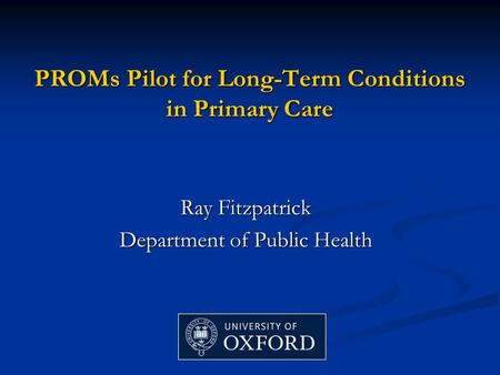 PROMs Pilot for Long-Term Conditions in Primary Care Ray Fitzpatrick Department of Public Health.