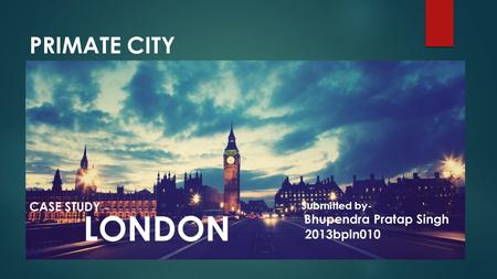 PRIMATE CITY CASE STUDY – LONDON Submitted by- Bhupendra Pratap Singh 2013bpln010.