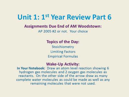 Unit 1: 1 st Year Review Part 6 Assignments Due End of AM Woodstown: AP 2005 #2 or not. Your choice Topics of the Day: Stoichiometry Limiting Factors Empirical.