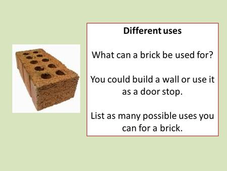 Different uses What can a brick be used for? You could build a wall or use it as a door stop. List as many possible uses you can for a brick.