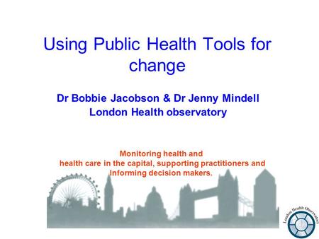 Using Public Health Tools for change Dr Bobbie Jacobson & Dr Jenny Mindell London Health observatory Monitoring health and health care in the capital,