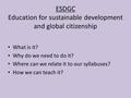 ESDGC Education for sustainable development and global citizenship What is it? Why do we need to do it? Where can we relate it to our syllabuses? How we.