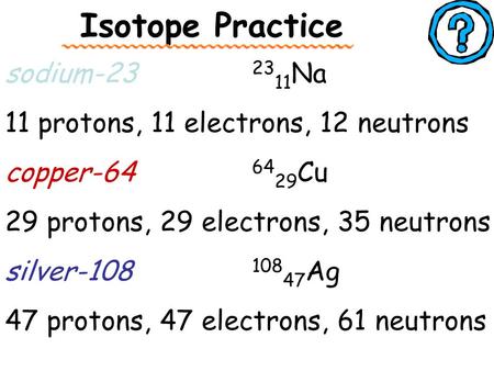 Isotope Practice sodium-23 23 11 Na 11 protons, 11 electrons, 12 neutrons copper-64 64 29 Cu 29 protons, 29 electrons, 35 neutrons silver-108 108 47 Ag.