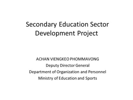 Secondary Education Sector Development Project ACHAN VIENGKEO PHOMMAVONG Deputy Director General Department of Organization and Personnel Ministry of Education.