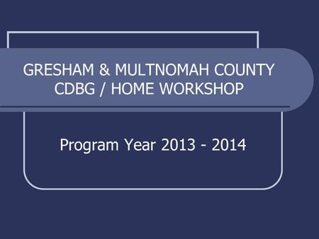 GRESHAM & MULTNOMAH COUNTY CDBG / HOME WORKSHOP Program Year 2013 - 2014.