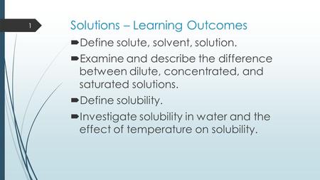 Solutions – Learning Outcomes  Define solute, solvent, solution.  Examine and describe the difference between dilute, concentrated, and saturated solutions.