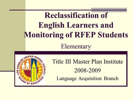 Reclassification of English Learners and Monitoring of RFEP Students Elementary Title III Master Plan Institute 2008-2009 Language Acquisition Branch.