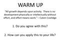 WARM UP “All growth depends upon activity. There is no development physically or intellectually without effort, and effort means work.” – Calvin Coolidge.