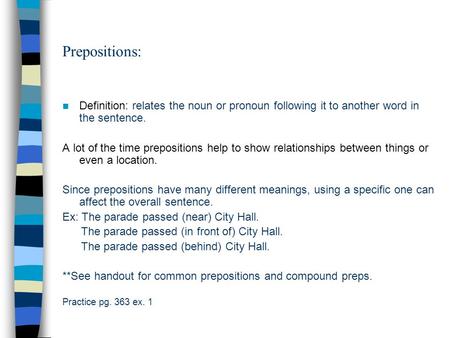 Prepositions: Definition: relates the noun or pronoun following it to another word in the sentence. A lot of the time prepositions help to show relationships.