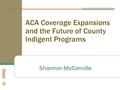 ACA Coverage Expansions and the Future of County Indigent Programs Shannon McConville.