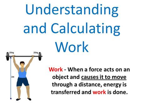 Understanding and Calculating Work Work - When a force acts on an object and causes it to move through a distance, energy is transferred and work is done.