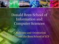 Donald Bren School of Information and Computer Sciences A Welcome and Orientation to UCI and the Bren School of ICS.