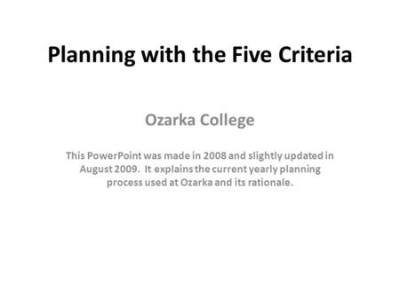 Planning with the Five Criteria Ozarka College This PowerPoint was made in 2008 and slightly updated in August 2009. It explains the current yearly planning.