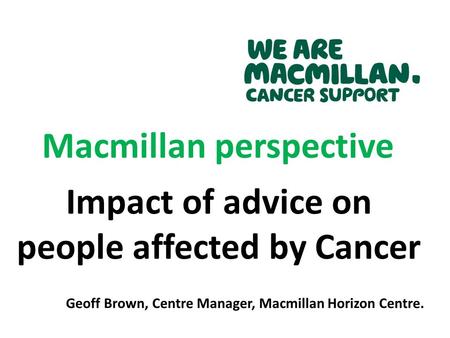 Macmillan perspective Impact of advice on people affected by Cancer Geoff Brown, Centre Manager, Macmillan Horizon Centre.