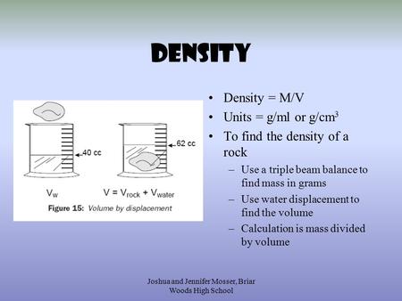 Joshua and Jennifer Mosser, Briar Woods High School Density Density = M/V Units = g/ml or g/cm 3 To find the density of a rock –Use a triple beam balance.