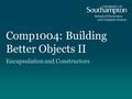 Comp1004: Building Better Objects II Encapsulation and Constructors.