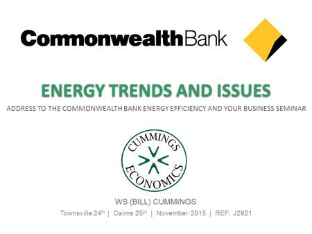 Townsville 24 th | Cairns 25 th | November 2015 | REF: J2921 ADDRESS TO THE COMMONWEALTH BANK ENERGY EFFICIENCY AND YOUR BUSINESS SEMINAR WS (BILL) CUMMINGS.