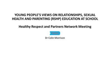 YOUNG PEOPLE’S VIEWS ON RELATIONSHIPS, SEXUAL HEALTH AND PARENTING (RSHP) EDUCATION AT SCHOOL Healthy Respect and Partners Network Meeting Dr Colin Morrison.