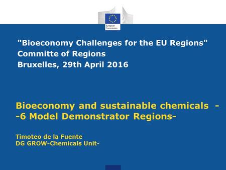 Bioeconomy and sustainable chemicals - -6 Model Demonstrator Regions- Timoteo de la Fuente DG GROW-Chemicals Unit- Bioeconomy Challenges for the EU Regions