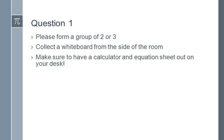 Question 1 ›Please form a group of 2 or 3 ›Collect a whiteboard from the side of the room ›Make sure to have a calculator and equation sheet out on your.