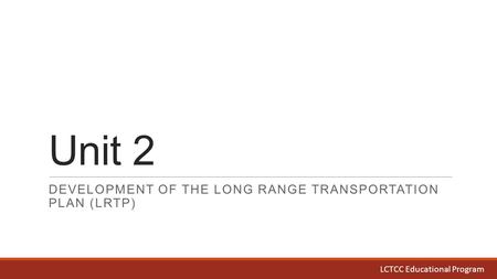 Unit 2 DEVELOPMENT OF THE LONG RANGE TRANSPORTATION PLAN (LRTP) LCTCC Educational Program.