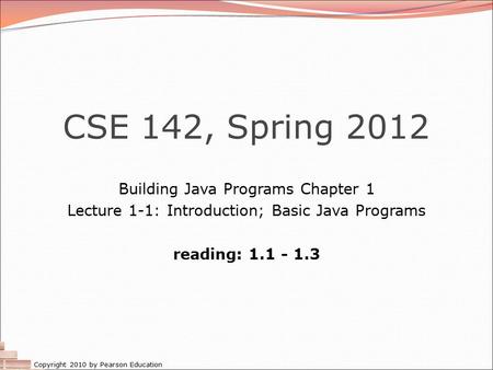 Copyright 2010 by Pearson Education CSE 142, Spring 2012 Building Java Programs Chapter 1 Lecture 1-1: Introduction; Basic Java Programs reading: 1.1 -