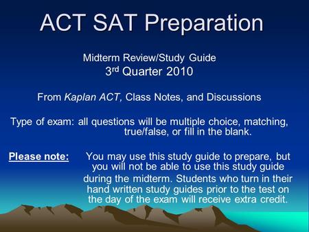 ACT SAT Preparation Midterm Review/Study Guide 3 rd Quarter 2010 From Kaplan ACT, Class Notes, and Discussions Type of exam: all questions will be multiple.