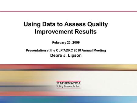 Using Data to Assess Quality Improvement Results February 23, 2009 Presentation at the CLP/ADRC 2010 Annual Meeting Debra J. Lipson.