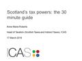 Scotland’s tax powers: the 30 minute guide Anne-Marie Roberts Head of Taxation (Scottish Taxes and Indirect Taxes), ICAS 17 March 2016.